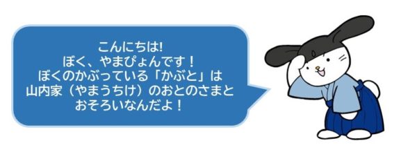 こんにちは!
ぼく、やまぴょんです！
ぼくのかぶっている「かぶと」は
山内家（やまうちけ）のおとのさまと
おそろいなんだよ！