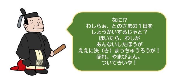 なに!?
わしらぁ、とのさまの１日を
しょうかいするじゃと？
ほいたら、わしがあんないしたほうが
ええに決（き）まっちゅうろうが！
ほれ、やまぴょん、ついてきいや！